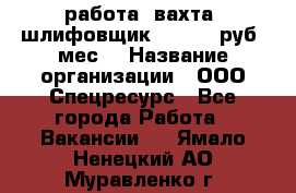 работа. вахта. шлифовщик. 50 000 руб./мес. › Название организации ­ ООО Спецресурс - Все города Работа » Вакансии   . Ямало-Ненецкий АО,Муравленко г.